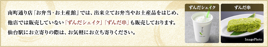 南町通り店「お弁当・お土産館」では、出来立てお弁当やお土産品をはじめ、他店では販売していない「ずんだシェイク」「ずんだ串」も販売しております。仙台駅にお立寄りの際は、お気軽にお立ち寄りください。