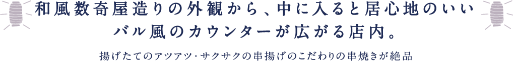 和風数奇屋造りの外観から、中に入ると居心地のいいバル風のカウンターが広がる店内。揚げたてのアツアツ・サクサクの串揚げのこだわりの串焼きが絶品