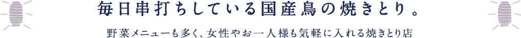 毎日串打ちしている国産鳥の焼きとり。野菜メニューも多く、女性やお一人様も気軽に入れる焼きとり店