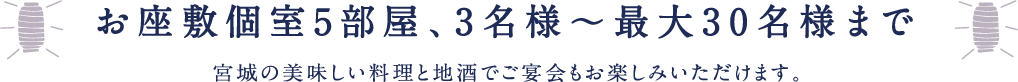 お座敷個室5部屋、3名様?最大30名様まで宮城の美味しい料理と地酒でご宴会もお楽しみいただけます。
