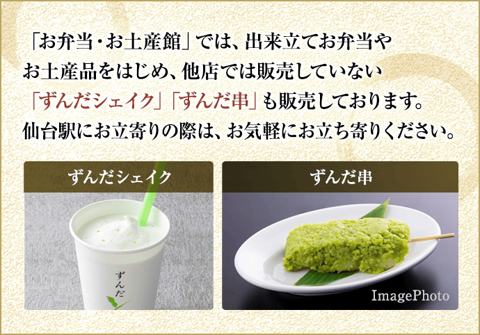 南町通り店「お弁当・お土産館」では、出来立てお弁当やお土産品をはじめ、他店では販売していない「ずんだシェイク」「ずんだ串」も販売しております。仙台駅にお立寄りの際は、お気軽にお立ち寄りください。